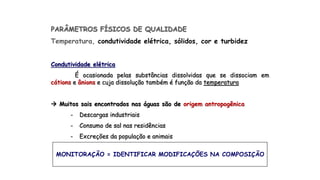 PARÂMETROS FÍSICOS DE QUALIDADE
Temperatura, condutividade elétrica, sólidos, cor e turbidez
Condutividade elétrica
É ocasionada pelas substâncias dissolvidas que se dissociam em
cátions e ânions e cuja dissolução também é função da temperatura
 Muitos sais encontrados nas águas são de origem antropogênica
- Descargas industriais
- Consumo de sal nas residências
- Excreções da população e animais
MONITORAÇÃO = IDENTIFICAR MODIFICAÇÕES NA COMPOSIÇÃO
 