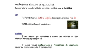PARÂMETROS FÍSICOS DE QUALIDADE
Temperatura, condutividade elétrica, sólidos, cor e turbidez
Cor
NATURAL: teor de matéria orgânica decomposta e íons de Fe e Mn
ALTERADA: ações antropogênicas...
Turbidez
É uma medida que representa o quanto uma amostra de água
interfere na luz que passa por ela
 Águas turvas desfavorecem a fotossíntese de vegetações
submersas (menos vegetação  menos peixes)
 