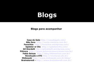 Blogs para acompanhar Casa do Galo  http://casadogalo.com/   Não Zero  http://www.naozero.com.br/ Favoritos  http://favoritos.wordpress.com/   Updater or Die  http://updateordie.com/   Gil Giardelli  ttp://ghiraldelli.wordpress.com/ Pólvora  http://www.polvoracomunicacao.com.br/ Fabio Seixas  http://blog.fabioseixas.com.br/   Revolução e ETC  http://revolucao.etc.br/ Mídiaweb  http://www.midiaweb.com.br/blog/ Brainstorm9 -  http://www.brainstorm9.com.br/ Blogs 