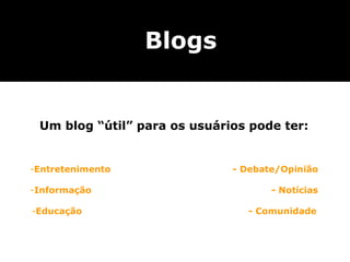 Blogs


 Um blog “útil” para os usuários pode ter:


-Entretenimento               - Debate/Opinião

-Informação                          - Notícias

-Educação                       - Comunidade
 