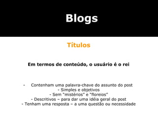 Blogs

                     Títulos


    Em termos de conteúdo, o usuário é o rei



-    Contenham uma palavra-chave do assunto do post
                   - Simples e objetivos
               - Sem “mistérios” e “floreios”
     - Descritivos – para dar uma idéia geral do post
- Tenham uma resposta – a uma questão ou necessidade
 