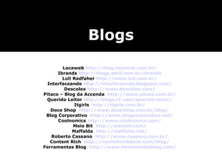 Blogs
        Locaweb http://blog.locaweb.com.br/
      Ibrands http://blogs.abril.com.br/ibrands
        Luli Radfaher http://www.luli.com.br/
 Interfaceando http://interfaceando.blogspot.com/
         Descolex http://www.descolex.com/
Pitaco – Blog da Accenda http://www.pitaco.com.br/
 Querido Leitor http://blogs.r7.com/querido-leitor/
              Itgirls http://itgirls.com.br/
   Doce Shop http://www.doceshop.com.br/blog/
 Blog Corporativo http://www.blogcorporativo.net/
      Coolnomics http://www.coolnomics.com/
             Meio Bit http://meiobit.com/
             Maffalda http://maffalda.net/
   Roberto Cassano http://www.cassano.com.br/
   Content Rich http://contentrichbook.com/blog/
Ferramentas Blog http://www.ferramentasblog.com/
 