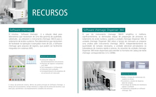 Software chemagic Software chemagic Dispenser 360
Resumo dos recursos
RECURSOS
O status do protocolo mostra, dentro da janela principal do Software chemagic: o
tempo de funcionamento, tempo restante e a etapa real do protocolo durante a sua
execução, permitindo o acompanhamento completo do processo.
O intuitivo Software chemagic é a solução ideal para
laboratórios que necessitam de uma alta garantia de qualidade,
sobretudo, ao utilizarem o instrumento chemagic 360-D para o
isolamento de ácidos nucleicos. Para laboratórios que necessitam
de facilidade na operação e avançados níveis de QA, o Software
chemagic gera arquivos de registro, que podem ser facilmente
integrados em sistemas LIMS.
O uso do instrumento chemagic 360-D simplifica e melhora,
significantemente, as demoradas etapas de preparação de amostras no
isolamento do ácido nucleico, usando a unidade chemagic Dispenser 360. A
unidade chemagic Dispenser 360 reduz o tempo de manuseio ao preparar
uma análise pelo instrumento chemagic 360-D. Independentemente da
quantidade de tampão necessária, a unidade adicional pré-abastece os
tubos/placas de maneira rápida e precisa. As variantes da unidade chemagic
Dispenser 360 estão disponíveis para atender os formatos de Cabeça de Haste
chemagic correspondentes (12 e 24/96).
• Leitura de código de
barras/rastreamento de amostras
• Arquivos de registro compatíveis
com LIMS
• Fácil navegação e configuração
• Protocolos pré-instalados
• Acompanhamento do progresso de
um protocolo em execução
Resumo dos recursos
• Reduz o tempo de intervenção do
usuário no ensaio
• Econômico, através de dispensa
ideal do tampão
• Tecnologia de bomba de membrana
rápida e confiável
• Totalmente integrado ao software
chemagic 360
 
