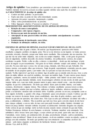 Artigo de opinião: Texto jornalístico que caracteriza-se por expor claramente a opinião do seu autor.
Também chamado de matéria assinada ou coluna (quando substitui uma seção fixa do jornal).
As CARACTERÍSTICAS do artigo de opinião são:
 Contém um título polêmico ou provocador.
 Expõe uma ideia ou ponto de vista sobre determinado assunto.
 Apresenta três partes: exposição, interpretação e opinião.
 Utiliza verbos predominantemente no presente.
 Utiliza linguagem objetiva (3ª pessoa) ou subjetiva (1ª pessoa).
PROCEDIMENTOS ARGUMENTATIVOS DE UM ARTIGO DE OPINIÃO:
 Relações de causa e consequência.
 Comparações entre épocas e lugares.
 Retrocesso por meio da narração de um fato.
 Antecipação de uma possível crítica do leitor, construindo antecipadamente os contra-
argumentos.
 Estabelecimento de interlocução com o leitor.
 Produção de afirmações radicais, de efeito.
EXEMPLO DE ARTIGO DE OPINIÃO: BALEIAS NÃO ME EMOCIONAM, DE LYA LUFT.
Hoje quero falar de gente e bichos. De notícias que frequentemente aparecem sobre baleias
encalhadas e pinguins perdidos em alguma praia. Não sei se me aborrece ou me inquieta ver tantas pessoas
acorrendo, torcendo, chorando, porque uma baleia morre encalhada. Mas certamente não me emociona. Sei
que não vão me achar muito simpática, mas eu não sou sempre simpática. Aliás, se não gosto de grosseria
nem de vulgaridade, também desconfio dos eternos bonzinhos, dos politicamente corretos, dos sempre
sorridentes ou gentis. Prefiro o olho no olho, a clareza e a sinceridade – desde que não machuque só pelo
prazer de magoar ou por ressentimento. Não gosto de ver bicho sofrendo: sempre curti animais, fui criada
com eles. Na casa onde nasci e cresci, tive até uma coruja, chamada, sabe Deus por quê, Sebastião. Era
branca, enorme, com aqueles olhos que reviravam. Fugiu da gaiola especialmente construída para ela, quase
do tamanho de um pequeno quarto, e por muitos dias eu a procurei no topo das árvores, doída de
saudade. Na ilha improvável que havia no mínimo lago do jardim que se estendia atrás da casa, viveu a certa
altura da minha infância um casal de veadinhos, dos quais um também fugiu. O outro morreu pouco depois.
Segundo o jardineiro, morreu de saudade do fujão – minha primeira visão infantil de um amor romeu-e-
julieta. Tive uma gata chamada Adelaide, nome da personagem sofredora de uma novela de rádio que fazia
suspirar minha avó, e que meu irmão pequeno matou (a gata), nunca entendi como – uma das primeiras
tragédias de que tive conhecimento. De modo que animais fazem parte de minha história, com muitas
aventuras, divertimento e alguma tristeza. Mas voltemos às baleias encalhadas: pessoas torcem as mãos,
chegam máquinas variadas para içar os bichos, aplicam-se lençóis molhados, abrem-se manchetes em
jornais e as televisões mostram tudo em horário nobre. O público, presente ou em casa, acompanha como se
fosse alguém da família e, quando o fim chega, é lamentado quase com pêsames e oração. Confesso que não
consigo me comover da mesma forma: pouca sensibilidade, uma alma de gelos nórdicos, quem sabe?
Mesmo os que não me apreciam, não creiam nisso. Não é que eu ache que sofrimento de animal não valha a
pena, a solidariedade, o dinheiro. Mas eu preferia que tudo isso fosse gasto com eles depois de não haver
mais crianças enfiando a cara no vidro de meu carro para pedir trocados, adultos famintos dormindo em
bancos de praça, famílias morando embaixo de pontes ou adolescentes morrendo drogados nas calçadas.
Tenho certeza de que um mendigo morto na beira da praia causaria menos comoção do que uma baleia.
Nenhum Greenpeace defensor de seres humanos se moveria. Nenhuma manchete seria estampada. Uma
ambulância talvez levasse horas para chegar, o corpo coberto por um jornal, quem sabe uma vela acesa.
Curiosidade, rostos virados, um sentimentozinho de culpa, possivelmente irritação: cadê as autoridades,
ninguém toma providência? Diante de um morto humano, ou de um candidato a morto na calçada, a gente se
protege com uma armadura. De modo que (perdão) vejo sem entusiasmo as campanhas em favor dos
animais – pelo menos enquanto se deletarem tão facilmente homens e mulheres.
(Revista Veja, abril de 2005.)
 