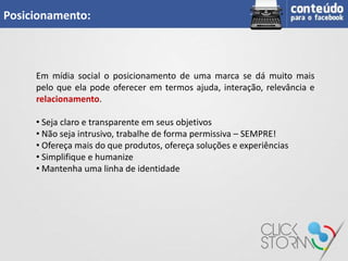 Posicionamento:



     Em mídia social o posicionamento de uma marca se dá muito mais
     pelo que ela pode oferecer em termos ajuda, interação, relevância e
     relacionamento.

     • Seja claro e transparente em seus objetivos
     • Não seja intrusivo, trabalhe de forma permissiva – SEMPRE!
     • Ofereça mais do que produtos, ofereça soluções e experiências
     • Simplifique e humanize
     • Mantenha uma linha de identidade
 