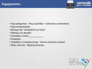 Engajamento:




    • Faça perguntas – Peça opiniões – Estimule o comentário
    • Faça comparações
    • Brinque de “Verdadeiro ou Falso”
    • Ofereça um desafio
    • Complete a frase ___________
    • Enquetes
    • Trabalhe o crowdsourcing – Vamos construir juntos?
    • Mais uma vez - Relacionamento
 