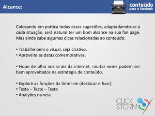 Alcance:


     Colocando em prática todas essas sugestões, adaptadamdo-se a
     cada situação, será natural ter um bom alcance na sua fan page.
     Mas ainda cabe algumas dicas relacionadas ao conteúdo:

     • Trabalhe bem o visual, seja criativo.
     • Aproveite as datas comemorativas.

     • Fique de olho nos virais da internet, muitas vezes podem ser
     bem aproveitados na estratégia de conteúdo.

     • Explore as funções da time line (destacar e fixar).
     • Teste – Teste – Teste
     • Analytics na veia
 