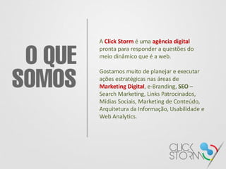 A Click Storm é uma agência digital
pronta para responder a questões do
meio dinâmico que é a web.

Gostamos muito de planejar e executar
ações estratégicas nas áreas de
Marketing Digital, e-Branding, SEO –
Search Marketing, Links Patrocinados,
Mídias Sociais, Marketing de Conteúdo,
Arquitetura da Informação, Usabilidade e
Web Analytics.
 