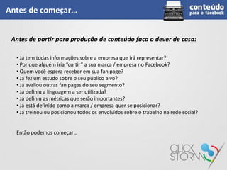 Antes de começar…


 Antes de partir para produção de conteúdo faça o dever de casa:

  • Já tem todas informações sobre a empresa que irá representar?
  • Por que alguém iria “curtir” a sua marca / empresa no Facebook?
  • Quem você espera receber em sua fan page?
  • Já fez um estudo sobre o seu público alvo?
  • Já avaliou outras fan pages do seu segmento?
  • Já definiu a linguagem a ser utilizada?
  • Já definiu as métricas que serão importantes?
  • Já está definido como a marca / empresa quer se posicionar?
  • Já treinou ou posicionou todos os envolvidos sobre o trabalho na rede social?


  Então podemos começar…
 