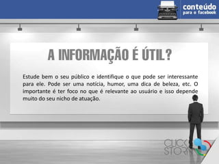 Estude bem o seu público e identifique o que pode ser interessante
para ele. Pode ser uma notícia, humor, uma dica de beleza, etc. O
importante é ter foco no que é relevante ao usuário e isso depende
muito do seu nicho de atuação.
 