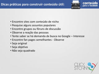 Dicas práticas para construir conteúdo útil:



      • Encontre sites com conteúdo de nicho
      • Pesquise alguns assuntos populares
      • Encontre grupos ou fóruns de discussão
      • Observe a reação das pessoas
      • Tente saber se há demanda de busca no Google – Interesse
      • Encontre fan pages semelhantes - Observe
      • Seja original
      • Seja objetivo
      • Não seja quadrado
 