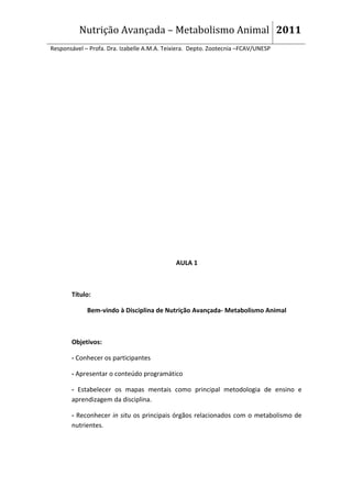 Nutrição Avançada – Metabolismo Animal 2011
Responsável – Profa. Dra. Izabelle A.M.A. Teixiera. Depto. Zootecnia –FCAV/UNESP




                                             AULA 1



       Título:

             Bem-vindo à Disciplina de Nutrição Avançada- Metabolismo Animal



       Objetivos:

       - Conhecer os participantes

       - Apresentar o conteúdo programático

       - Estabelecer os mapas mentais como principal metodologia de ensino e
       aprendizagem da disciplina.

       - Reconhecer in situ os principais órgãos relacionados com o metabolismo de
       nutrientes.
 