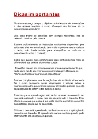 Dicas im portantes
Nunca se esqueça de que o objetivo central é aprender o conteúdo,
e não apenas terminar o curso. Qualquer um termina, só os
determinados aprendem!
Leia cada trecho do conteúdo com atenção redobrada, não se
deixando dominar pela pressa.
Explore profundamente as ilustrações explicativas disponíveis, pois
saiba que elas têm uma função bem mais importante que embelezar
o texto, são fundamentais para exemplificar e melhorar o
entendimento sobre o conteúdo.
Saiba que quanto mais aprofundaste seus conhecimentos mais se
diferenciará dos demais alunos dos cursos.
Todos têm acesso aos mesmos cursos, mas o aproveitamento que
cada aluno faz do seu momento de aprendizagem diferencia os
“alunos certificados” dos “alunos capacitados”.
Busque complementar sua formação fora do ambiente virtual onde
faz o curso, buscando novas informações e leituras extras, e
quando necessário procurando executar atividades práticas que não
são possíveis de serem feitas durante o curso.
Entenda que a aprendizagem não se faz apenas no momento em
que está realizando o curso, mas sim durante todo o dia-a-dia. Ficar
atento às coisas que estão à sua volta permite encontrar elementos
para reforçar aquilo que foi aprendido.
Critique o que está aprendendo, verificando sempre a aplicação do
conteúdo no dia-a-dia. O aprendizado só tem sentido quando pode
efetivamente ser colocado em prática.
 
