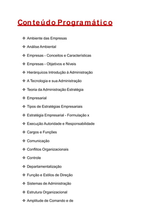Con teúdo Progra mático
 Ambiente das Empresas
 Análise Ambiental
 Empresas - Conceitos e Características
 Empresas - Objetivos e Níveis
 Hierárquicos Introdução à Administração
 A Tecnologia e sua Administração
 Teoria da Administração Estratégia
 Empresarial
 Tipos de Estratégias Empresariais
 Estratégia Empresarial - Formulação x
 Execução Autoridade e Responsabilidade
 Cargos e Funções
 Comunicação
 Conflitos Organizacionais
 Controle
 Departamentalização
 Função e Estilos de Direção
 Sistemas de Administração
 Estrutura Organizacional
 Amplitude de Comando e de
 