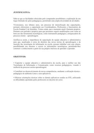 JUSTIFICATIVA:
Sabe-se que as facilidades oferecidas pelo computador possibilitam a exploração de um
leque ilimitado de ações pedagógicas, permitindo uma ampla diversidade de atividades.
Vivenciamos, nos últimos anos, um processo de intensificação das capacitações,
portanto oferecemos a capacitação aos Coordenadores, Professores e funcionários da
Escola Estadual 2 de Setembro. Vemos ainda, que o momento atual é bastante propício.
Portanto esse período é propício para que possamos sugerir modificações com vistas ao
bom uso das ferramentas tecnológicas, como instrumento pedagógico, enriquecedora do
processo ensino – aprendizagem.
Justifica-se assim, a importância da capacitação da equipe educativa e administrativa
para que, atualizados à cerca do domínio das novas teorias de aprendizagem e da
inserção das tecnologias de informação na escola, possam trabalhar com seus alunos,
possibilitando aos mesmos o acesso às informações tecnológicas, permitindo-lhes
construir o conhecimento a partir de seu próprio interesse de aprender a aprender.
OBJETIVOS:
• Capacitar a equipe educativa e administrativa da escola, para o melhor uso das
Tecnologias de Informação e Comunicação, como recursos pedagógicos, visando à
melhoria do processo ensino-aprendizagem.
• Contribuir no desenvolvimento de novas competências, mediante a utilização técnico–
pedagógica do ambiente Linux e seus aplicativos.
• Oferecer orientações técnicas sobre os demais aplicativos usados na STE, enfocando
as dificuldades apontadas pelos professores no decorrer do curso.
 