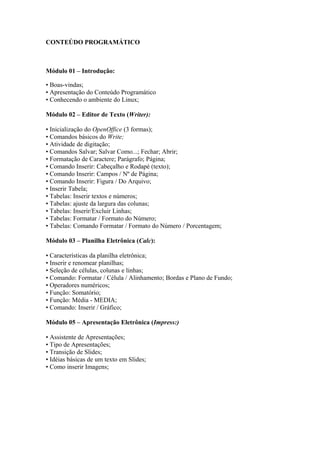 CONTEÚDO PROGRAMÁTICO
Módulo 01 – Introdução:
• Boas-vindas;
• Apresentação do Conteúdo Programático
• Conhecendo o ambiente do Linux;
Módulo 02 – Editor de Texto (Writer):
• Inicialização do OpenOffice (3 formas);
• Comandos básicos do Write;
• Atividade de digitação;
• Comandos Salvar; Salvar Como...; Fechar; Abrir;
• Formatação de Caractere; Parágrafo; Página;
• Comando Inserir: Cabeçalho e Rodapé (texto);
• Comando Inserir: Campos / Nº de Página;
• Comando Inserir: Figura / Do Arquivo;
• Inserir Tabela;
• Tabelas: Inserir textos e números;
• Tabelas: ajuste da largura das colunas;
• Tabelas: Inserir/Excluir Linhas;
• Tabelas: Formatar / Formato do Número;
• Tabelas: Comando Formatar / Formato do Número / Porcentagem;
Módulo 03 – Planilha Eletrônica (Calc):
• Características da planilha eletrônica;
• Inserir e renomear planilhas;
• Seleção de células, colunas e linhas;
• Comando: Formatar / Célula / Alinhamento; Bordas e Plano de Fundo;
• Operadores numéricos;
• Função: Somatório;
• Função: Média - MEDIA;
• Comando: Inserir / Gráfico;
Módulo 05 – Apresentação Eletrônica (Impress:)
• Assistente de Apresentações;
• Tipo de Apresentações;
• Transição de Slides;
• Idéias básicas de um texto em Slides;
• Como inserir Imagens;
 