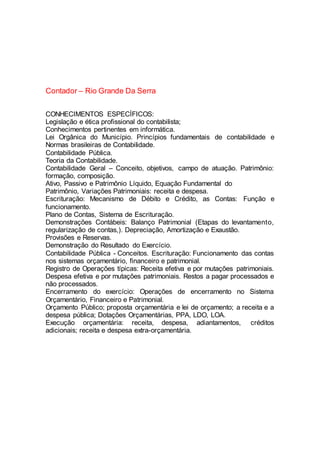 Contador – Rio Grande Da Serra
CONHECIMENTOS ESPECÍFICOS:
Legislação e ética profissional do contabilista;
Conhecimentos pertinentes em informática.
Lei Orgânica do Município. Princípios fundamentais de contabilidade e
Normas brasileiras de Contabilidade.
Contabilidade Pública.
Teoria da Contabilidade.
Contabilidade Geral – Conceito, objetivos, campo de atuação. Patrimônio:
formação, composição.
Ativo, Passivo e Patrimônio Líquido, Equação Fundamental do
Patrimônio, Variações Patrimoniais: receita e despesa.
Escrituração: Mecanismo de Débito e Crédito, as Contas: Função e
funcionamento.
Plano de Contas, Sistema de Escrituração.
Demonstrações Contábeis: Balanço Patrimonial (Etapas do levantamento,
regularização de contas,). Depreciação, Amortização e Exaustão.
Provisões e Reservas.
Demonstração do Resultado do Exercício.
Contabilidade Pública - Conceitos. Escrituração: Funcionamento das contas
nos sistemas orçamentário, financeiro e patrimonial.
Registro de Operações típicas: Receita efetiva e por mutações patrimoniais.
Despesa efetiva e por mutações patrimoniais. Restos a pagar processados e
não processados.
Encerramento do exercício: Operações de encerramento no Sistema
Orçamentário, Financeiro e Patrimonial.
Orçamento Público; proposta orçamentária e lei de orçamento; a receita e a
despesa pública; Dotações Orçamentárias, PPA, LDO, LOA.
Execução orçamentária: receita, despesa, adiantamentos, créditos
adicionais; receita e despesa extra-orçamentária.
 