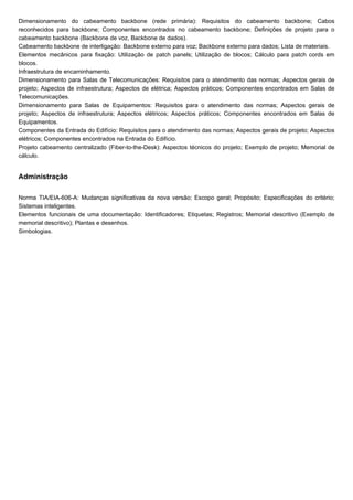 Dimensionamento do cabeamento backbone (rede primária): Requisitos do cabeamento backbone; Cabos
reconhecidos para backbone; Componentes encontrados no cabeamento backbone; Definições de projeto para o
cabeamento backbone (Backbone de voz, Backbone de dados).
Cabeamento backbone de interligação: Backbone externo para voz; Backbone externo para dados; Lista de materiais.
Elementos mecânicos para fixação: Utilização de patch panels; Utilização de blocos; Cálculo para patch cords em
blocos.
Infraestrutura de encaminhamento.
Dimensionamento para Salas de Telecomunicações: Requisitos para o atendimento das normas; Aspectos gerais de
projeto; Aspectos de infraestrutura; Aspectos de elétrica; Aspectos práticos; Componentes encontrados em Salas de
Telecomunicações.
Dimensionamento para Salas de Equipamentos: Requisitos para o atendimento das normas; Aspectos gerais de
projeto; Aspectos de infraestrutura; Aspectos elétricos; Aspectos práticos; Componentes encontrados em Salas de
Equipamentos.
Componentes da Entrada do Edifício: Requisitos para o atendimento das normas; Aspectos gerais de projeto; Aspectos
elétricos; Componentes encontrados na Entrada do Edifício.
Projeto cabeamento centralizado (Fiber-to-the-Desk): Aspectos técnicos do projeto; Exemplo de projeto; Memorial de
cálculo.
Administração
Norma TIA/EIA-606-A: Mudanças significativas da nova versão; Escopo geral; Propósito; Especificações do critério;
Sistemas inteligentes.
Elementos funcionais de uma documentação: Identificadores; Etiquetas; Registros; Memorial descritivo (Exemplo de
memorial descritivo); Plantas e desenhos.
Simbologias.
 
