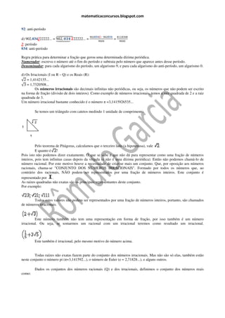 matematicaconcursos.blogspot.com


92: anti-período

                                         ଽ଴ଶ૙૜૝૛ି ଽ଴ଶ૙૜૝
d) 902,034222222... = ᇩᇭ ૙૜૝ ૛22222... =
                      902, ᇭᇫ
                         ᇭᇪᇭ                               ଼ଵଵ଼ଷ଴଼
                      ᇣᇧ ᇧᇥ
                        ᇧᇤᇧ                              =
                                               ଽ଴଴଴         ଽ଴଴଴
2: período
034: anti-período

Regra prática para determinar a fração que gerou uma determinada dízima periódica.
Numerador: escreva o número até o fim do período e subtraia pelo número que aparece antes desse período.
            :
Denominador: para cada algarismo do período, um algarismo 9, e para cada algarismo do anti
              :                                                                       anti-período, um algarismo 0.

d) Os Irracionais (I ou R – Q) e os Reais (R):
√2 = 1,4142135...
√3 = 1,7320508...
         Os números irracionais são decimais infinitas não periódicas, ou seja, os números que não podem ser escrito
na forma de fração (divisão de dois inteiros). Como exemplo de números irracionais, temos a raiz quadr
                                                                                                 quadrada de 2 e a raiz
quadrada de 3.
Um número irracional bastante conhecido é o número π =3,1415926535...
                   onal

        Se temos um triângulo com catetos medindo 1 unidade de comprimento.




          Pelo teorema de Pitágoras, calculamos que o terceiro lado (a hipotenusa), vale .
          E quanto é ?
Pois isto não podemos dizer exatamente. O que se sabe é que não dá para representar como uma fração de números
inteiros, pois tem infinitas casas depois da vírgula (e não é uma dízima periódica). Então não podemos chamá de
                                                                                                         chamá-lo
número racional. Por este motivo houve a necessidade de c   criar-se mais um conjunto. Que, por oposição aos números
                                                                  se
racionais, chama-se "CONJUNTO DOS NÚMEROS IRRACIONAIS". Formado por todos os números que, ao
                   se
contrário dos racionais, NÃO podem ser representados por uma fração de números inteiros. Este conjunto é
representado por      .
As raízes quadradas não exatas são os principais representantes deste conjunto.
Por exemplo:


       Todos estes valores não podem ser representados por uma fração de números inteiros, portanto, são chamados
de números irracionais.


         Este número também não tem uma representação em forma de fração, por isso também é um número
                 ero
irracional. Ou seja, se somarmos um racional com um irracional teremos como resultado um irracional.



        Este também é irracional, pelo mesmo motivo do número acima.


         Todas raízes não exatas fazem parte do conjunto dos números irracionais. Mas não são só elas, também estão
neste conjunto o número pi (π=3,141592...), o número de Euler (e = 2,71828...), e alguns outros.
                             =3,141592...), número

        Dados os conjuntos dos números racionais (Q) e dos irracionais, definimos o conjunto dos números reais
         ados                                              irracionais,
como:
 