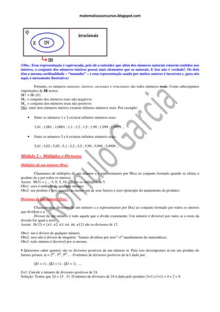 matematicaconcursos.blogspot.com




(Obs.: Essa representação é equivocada, pois dá a entender que além dos números naturais estarem contidos nos
inteiros, o conjunto dos números inteiros possui mais elementos que os naturais. E isso não é verdade!. Os dois
têm a mesma cardinalidade – “tamanho” – e essa representação usada por muitos autores é incorreta e, para nós
aqui, é meramente ilustrativa)

         Portanto, os números naturais, inteiros, racionais e irracionais são todos números reais. Como subconjuntos
importantes de IR temos:
IR* = IR-{0}
IR+ = conjunto dos números reais não negativos
IR_ = conjunto dos números reais não positivos
Obs: entre dois números inteiros existem infinitos números reais. Por exemplo:

    •   Entre os números 1 e 2 existem infinitos números reais:

        1,01 ; 1,001 ; 1,0001 ; 1,1 ; 1,2 ; 1,5 ; 1,99 ; 1,999 ; 1,9999 ...

    •   Entre os números 5 e 6 existem infinitos números reais:

        5,01 ; 5,02 ; 5,05 ; 5,1 ; 5,2 ; 5,5 ; 5,99 ; 5,999 ; 5,9999 ...

Módulo 2 – Múltiplos e Divisores
Múltiplos de um número M(a):

        Chamamos de múltiplos de um número a e representamos por M(a) ao conjunto formado quando se efetua o
produto de a por todos os inteiros.
Assim: M(5) = {.., -5, 0, 5, 10, ...} são os múltiplos de 5.
Obs1: zero é múltiplo de qualquer número.
Obs2: um produto é zero quando ao menos um de seus fatores é zero (principio do anulamento do produto).

Divisores de um número D(a):

         Chamamos de divisores de um número a e representamos por D(a) ao conjunto formado por todos os inteiros
que dividem o a.
         Divisor de um número é todo aquele que o divide exatamente. Um número é divisível por outro se o resto da
divisão for igual a zero.
Assim: D(12) = {±1, ±2, ±3, ±4, ±6, ±12} são os divisores de 12.

Obs1: um é divisor de qualquer número
Obs2: zero não é divisor de ninguém: “Jamais dividiras por zero” (1º mandamento da matemática).
Obs3: todo número é divisível por si mesmo.

• Queremos saber quantos são os divisores positivos de um número α. Para isso decompomos α em um produto de
fatores primos: α = 2β1. 3β2, 5β3... . O número de divisores positivos de α é dado por:

        (β1 + 1) . (β2 + 1) . (β3 + 1). ....

Ex1: Calcule o número de divisores positivos de 24.
Solução: Temos que 24 = 23 . 31. O número de divisores de 24 é dado pelo produto (3+1).(1+1) = 4 x 2 = 8
 
