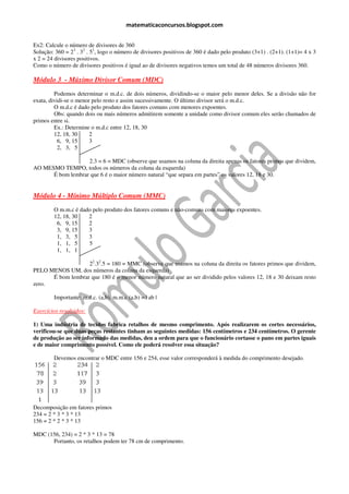 matematicaconcursos.blogspot.com


Ex2: Calcule o número de divisores de 360
Solução: 360 = 23 . 32 . 51, logo o número de divisores positivos de 360 é dado pelo produto (3+1) . (2+1). (1+1)= 4 x 3
x 2 = 24 divisores positivos.
Como o número de divisores positivos é igual ao de divisores negativos temos um total de 48 números divisores 360.

Módulo 3 - Máximo Divisor Comum (MDC)
         Podemos determinar o m.d.c. de dois números, dividindo-se o maior pelo menor deles. Se a divisão não for
exata, dividi-se o menor pelo resto e assim sucessivamente. O último divisor será o m.d.c.
         O m.d.c é dado pelo produto dos fatores comuns com menores expoentes.
         Obs: quando dois ou mais números admitirem somente a unidade como divisor comum eles serão chamados de
primos entre si.
         Ex.: Determine o m.d.c entre 12, 18, 30
         12, 18, 30     2
           6, 9, 15     3
           2, 3, 5

                   2.3 = 6 = MDC (observe que usamos na coluna da direita apenas os fatores primos que dividem,
AO MESMO TEMPO, todos os números da coluna da esquerda)
      É bom lembrar que 6 é o maior número natural “que separa em partes” os valores 12, 18 e 30.


Módulo 4 - Mínimo Múltiplo Comum (MMC)
        O m.m.c é dado pelo produto dos fatores comuns e não-comuns com maiores expoentes.
        12, 18, 30   2
         6, 9, 15    2
         3, 9, 15    3
         1, 3, 5     3
         1, 1, 5     5
         1, 1, 1

                   22.32.5 = 180 = MMC (observe que usamos na coluna da direita os fatores primos que dividem,
PELO MENOS UM, dos números da coluna da esquerda)
      É bom lembrar que 180 é o menor número natural que ao ser dividido pelos valores 12, 18 e 30 deixam resto
zero.

        Importante: m.d.c. (a,b). m.m.c (a,b) = | ab |

Exercícios resolvidos:

1) Uma indústria de tecidos fabrica retalhos de mesmo comprimento. Após realizarem os cortes necessários,
verificou-se que duas peças restantes tinham as seguintes medidas: 156 centímetros e 234 centímetros. O gerente
de produção ao ser informado das medidas, deu a ordem para que o funcionário cortasse o pano em partes iguais
e de maior comprimento possível. Como ele poderá resolver essa situação?

        Devemos encontrar o MDC entre 156 e 254, esse valor corresponderá à medida do comprimento desejado.




Decomposição em fatores primos
234 = 2 * 3 * 3 * 13
156 = 2 * 2 * 3 * 13

MDC (156, 234) = 2 * 3 * 13 = 78
      Portanto, os retalhos podem ter 78 cm de comprimento.
 
