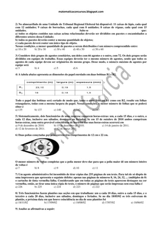 matematicaconcursos.blogspot.com



2) No almoxarifado de uma Unidade do Tribunal Regional Eleitoral há disponível: 11 caixas de lápis, cada qual
com 12 unidades; 9 caixas de borrachas, cada qual com 8 unidades; 8 caixas de réguas, cada qual com 15
unidades.                                              Sabe-se                                           que:
a) todos os objetos contidos nas caixas acima relacionadas deverão ser divididos em pacotes e encaminhados a
diferentes setores dessa Unidade;
b) todos os pacotes deverão conter a mesma quantidade de objetos;
c) cada pacote deverá conter um único tipo de objeto.
Nessas condições, a menor quantidade de pacotes a serem distribuídos é um número compreendido entre:
a) 10 e 20       b) 20 e 30       c) 30 e 40     d) 40 e 50      e) 50 e 60

3) Considere dois grupos de agentes censitários, um deles com 66 agentes e o outro, com 72. Os dois grupos serão
divididos em equipes de trabalho. Essas equipes deverão ter o mesmo número de agentes, sendo que todos os
agentes de cada equipe devem ser originários do mesmo grupo. Desse modo, o número máximo de agentes por
equipe será
a) 3            b) 4            c) 5              d) 6

4) A tabela abaixo apresenta as dimensões do papel enrolado em duas bobinas B1 e B2.




Todo o papel das bobinas será cortado de modo que, tanto o corte feito em B1 como em B2, resulte em folhas
retangulares, todas com a mesma largura do papel. Nessas condições, o menor número de folhas que se poderá
obter é
a) 135           b) 137        c) 140         d) 142           e) 147

5) Sistematicamente, dois funcionários de uma empresa cumprem horas-extras: um, a cada 15 dias, e o outro, a
cada 12 dias, inclusive aos sábados, domingos ou feriados. Se em 15 de outubro de 2010 ambos cumpriram
horas-extras, uma outra provável coincidência de horários das suas horas-extras ocorrerá em
a) 9 de dezembro de 2010.        b) 15 de dezembro de 2010.              c) 14 de janeiro de 2011.
d) 12 de fevereiro de 2011.      e) 12 de março 2011.

6) Duas polias conectadas por uma correia têm comprimentos de 12 cm e 22 cm.




O menor número de voltas completas que a polia menor deve dar para que a polia maior dê um número inteiro
de voltas é
a) 7         b) 8            c) 9             d) 10          e) 11

7) Um agente administrativo foi incumbido de tirar cópias das 255 páginas de um texto. Para tal ele só dispõe de
uma impressora que apresenta o seguinte defeito: apenas nas páginas de números 8, 16, 24, 32, ... (múltiplos de 8)
o cartucho de tinta vermelha falha. Considerando que em todas as páginas do texto aparecem destaques na cor
vermelha, então, ao tirar uma única cópia do texto, o número de páginas que serão impressas sem essa falha é
a) 226          b) 225           c) 224          d) 223          e) 222

8) Três funcionários fazem plantões nas seções em que trabalham: um a cada 10 dias, outro a cada 15 dias, e o
terceiro a cada 20 dias, inclusive aos sábados, domingos e feriados. Se no dia 18/05/02 os três estiveram de
plantão, a próxima data em que houve coincidência no dia de seus plantões foi
a) 18/11/02              b) 17/09/02            c) 18/08/02              d) 17/07/02            e) 18/06/02

9) Analise as afirmativas a seguir:
 