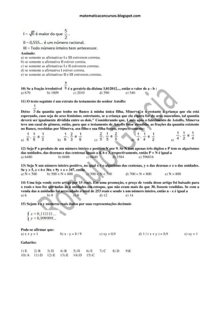 matematicaconcursos.blogspot.com




Assinale:
a) se somente as afirmativas I e III estiverem corretas.
b) se somente a afirmativa II estiver correta.
c) se somente as afirmativas I e II estiverem corretas.
d) se somente a afirmativa I estiver correta.
e) se somente as afirmativas II e III estiverem corretas.


10) Se a fração irredutível      é a geratriz da dízima 3,012012..., então o valor de a - b :
a) 670            b) 1809            c) 2010          d) 590           e) 540

11) O texto seguinte é um extrato do testamento do senhor Astolfo:

Deixo    da quantia que tenho no Banco à minha única filha, Minerva, e o restante à criança que ela está
esperando, caso seja do sexo feminino; entretanto, se a criança que ela espera for do sexo masculino, tal quantia
deverá ser igualmente dividida entre os dois." Considerando que, 1 mês após o falecimento de Astolfo, Minerva
teve um casal de gêmeos, então, para que o testamento de Astolfo fosse atendido, as frações da quantia existente
no Banco, recebidas por Minerva, seu filho e sua filha foram, respectivamente:


a)                        b)                       c)                        d)                            e)

12) Seja P o produto de um número inteiro e positivo N por 9. Se N tem apenas três dígitos e P tem os algarismos
das unidades, das dezenas e das centenas iguais a 4, 6 e 3, respectivamente, então P + N é igual a
a) 6480                b) 6686           c) 6840            d) 5584         e) 596016

13) Seja N um número inteiro positivo, no qual x é o algarismo das centenas, y o das dezenas e z o das unidades.
Se y > 5, z < 6 e 36x + 9y + z = 347, então
a) N < 500         b) 500 < N < 600         c) 500 < N < 700     d) 700 < N < 800         e) N > 800

14) Uma loja vende certo artigo por 15 reais. Em uma promoção, o preço de venda desse artigo foi baixado para
x reais e isso fez que todas as n unidades em estoque, que não eram mais do que 30, fossem vendidas. Se com a
venda das n unidades foi arrecadado o total de 253 reais e sendo x um número inteiro, então n - x é igual a
a) 6              b) 8             c) 9           d) 12            e) 14

15) Sejam x e y números reais dados por suas representações decimais




Pode-se afirmar que:
a) x + y = 1               b) x - y = 8 / 9             c) xy = 0,9               d) 1 / ( x + y ) = 0,9        e) xy = 1

Gabarito:

1) E     2) B     3) D     4) B     5) D      6) E      7) C    8) D   9)E
10) A    11) D    12) E    13) E    14) D     15) C
 