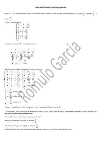 matematicaconcursos.blogspot.com

                                                                                                                                1                 1
Sejam x, y e z os números de horas em que cada uma das fontes, correndo só, enche o tanque. A primeira fonte em 1h encherá          , a segunda       ea
                                                                                                                                x                 y
            1
terceira        .
            z
Temos, o seguinte sistema:
                                         1               1               23
                                                 +               =
                                         x               y           120
                                         1           1           7
                                                 +           =
                                         x           z           40
                                         1           1               7
                                                 +           =
                                         y           z           60


Somando membro a membro essas equações, temos:


                2            2              2            23              7             7
                        +            +           =                   +         +
                x            y              z     120          60        40
                    1            1              1   23 + 21 + 14
                2           +            +           =
                     x           y              z                        120
                    1           1            1               29
                         +              +            =
                    x           y            z               120


Subtraindo dessa equação, cada uma das três do sistema, vem:
    1          1            1               1            1               29            23
        +           +            -               +               =             -
    x          y            z               x            y               120           120
    1          1             1              1            1               29            7
        +           +               -            +               =             -
    x          y             z              x            z               120           40
    1          1            1               1            1                29            7
        +           +            -               +                   =             -
    x          y            z               y            z               120           60

1          6
    =               , ou seja, z = 20
z       120
1        8
    =               , ou seja, y = 15
y       120
1        15
    =               , ou seja, x = 8
x       120
Portanto, a primeira fonte encherá o tanque em 8 horas; a segunda em 15 e a terceira , em 20.

7) Uma torneira enche um tanque em duas horas e outra o esvazia em dez horas. O tanque estando vazio e abrindo-se as duas torneiras, em
que tempo ficará ele completamente cheio ?

Tomemos V como o volume total do recipiente, assim temos:
                                                                                             v
A vazão da torneira que enche pode ser dada por:
                                                                                             2
                                                                                              v
A vazão da torneira que esvazia pode ser dada por:
                                                                                             10
Quando abrimos as duas temos a seguinte equação que gera o tempo para tal recipiente fique totalmente cheio:
 