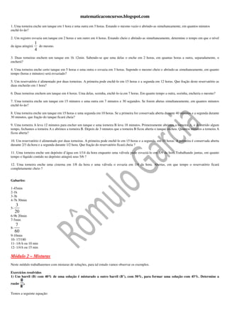 matematicaconcursos.blogspot.com

1. Uma torneira enche um tanque em 1 hora e uma outra em 3 horas. Estando o mesmo vazio e abrindo-as simultaneamente, em quantos minutos
enchê-lo-ão?

2. Um registro esvazia um tanque em 2 horas e um outro em 4 horas. Estando cheio e abrindo-as simultaneamente, determine o tempo em que o nível
                   1
da água atingirá       do mesmo.
                   4
3. Duas torneiras enchem um tanque em 1h 12min. Sabendo-se que uma delas o enche em 2 horas, em quantas horas a outra, separadamente, o
encherá?

4. Uma torneira enche certo tanque em 5 horas e uma outra o esvazia em 3 horas. Supondo o mesmo cheio e abrindo-as simultaneamente, em quanto
tempo (horas e minutos) será esvaziado?

5. Um reservatório é alimentado por duas torneiras. A primeira pode enchê-lo em 15 horas e a segunda em 12 horas. Que fração deste reservatório as
duas encherão em 1 hora?

6. Duas torneiras enchem um tanque em 4 horas. Uma delas, sozinha, enchê-lo-ia em 7 horas. Em quanto tempo a outra, sozinha, encheria o mesmo?

7. Uma torneira enche um tanque em 15 minutos e uma outra em 7 minutos e 30 segundos. Se forem abetas simultaneamente, em quantos minutos
enchê-lo-ão?

8. Uma torneira enche um tanque em 15 horas e uma segunda em 10 horas. Se a primeira for conservada aberta durante 40 minutos e a segunda durante
30 minutos, que fração do tanque ficará cheia?

9. Uma torneira A leva 12 minutos para encher um tanque e uma torneira B leva 18 minutos. Primeiramente abrimos a torneira A, e decorrido algum
tempo, fechamos a torneira A e abrimos a torneira B. Depois de 3 minutos que a torneira B ficou aberta o tanque encheu. Quantos minutos a torneira A
ficou aberta?

10. Um reservatório é alimentado por duas torneiras. A primeira pode enchê-lo em 15 horas e a segunda, em 10 horas. A primeira é conservada aberta
durante 2/3 da hora e a segunda durante 1/2 hora. Que fração do reservatório ficará cheia ?

11. Uma torneira enche um depósito d’água em 1/14 da hora enquanto uma válvula pode esvaziá-lo em 1/9 da hora.Trabalhando juntas, em quanto
tempo o líquido contido no depósito atingirá seus 5/6 ?

12. Uma torneira enche uma cisterna em 1/8 da hora e uma válvula o esvazia em 1/4 da hora. Abertas, em que tempo o reservatório ficará
completamente cheio ?


Gabarito:

1-45min
2-1h
3-3h
4-7h 30min
      3
5-
     20
6-9h 20min
7-5min
     7
8-
     60
9-10min
10- 17/180
11- 1/6 h ou 10 min
12- 1/4 h ou 15 min

Módulo 2 – Misturas
Neste módulo trabalharemos com misturas de soluções, para tal estudo vamos observar os exemplos.

Exercícios resolvidos
1) Um barril (B) com 40% de uma solução é misturado a outro barril (B’), com 50%, para formar uma solução com 45%. Determine a

razão     .
Temos a seguinte equação:
 