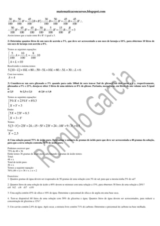 matematicaconcursos.blogspot.com

 30    50       45              30     50      45    45
    B+    B' =     ( B + B ') ∴ B + B ' = B + B ' ∴
100 100        100             100 100        100 100
   50    45       45       30       5      15     B
∴ B '−      B' =      B−       B∴ B ' =       B∴ = 3
  100   100      100 100           100    100     B'
Assim temos que a razão entre B e B’ é igual a 3.

2) Determine quantos litros de um suco de acerola a 5%, que deve ser acrescentado a um suco de laranja a 10%, para obtermos 10 litros de
um suco de laranja com acerola a 8%.

Temos as seguintes equações:
 5        10     8
     A+      L=     .10
100      100    100
 A + L = 10

Resolvendo o sistema temos:
5.(10 − L ) + 10L = 80 ∴50 − 5L + 10L = 80 ∴5L = 30 ∴ L = 6
Com isso temos:
A=4
3) Considere-se um soro glicosado a 5% quando para cada 100ml de soro tem-se 5ml de glicose.Com dois soros x e y, respectivamente,
glicosados a 5% e 23%, deseja-se obter 3 litros de uma mistura co 8% de glicose. Portanto, necessita-se, em litros, de um volume soro X igual
a:
a) 2,5      b) 2,3 c) 2,1   d) 2,0 e) 1,8

Temos as seguintes equações:
5% X + 23%Y = 8%3

X +Y = 3
Então:
5 X + 23Y = 8.3

X = 3−Y
Temos:
5.( 3 − Y ) + 23Y = 24∴15 − 5Y + 23Y = 24∴18Y = 9∴Y = 0,5
Logo:
X = 2,5

4) Uma solução possui 75% de ácido puro. Determinar o número de gramas de ácido puro que deve ser acrescentada a 48 gramas da solução,
para que a nova solução contenha 76% de ácido puro.

Podemos escrever que:
75% de 48 = 36
Então temos 36 gramas de ácido puro, adicionando x gramas de ácido temos:
Total:
48 + x
Total de ácido puro:
36 + x
Temos a seguinte equação:
76%.(48 + x) = 36 + x x = 2

Exercícios:
1. Quantos gramas de água devem ser evaporados de 50 gramas de uma solução com 3% de sal, para que a mesma tenha 5% de sal?

2. Quantos litros de uma solução de ácido a 40% devem se misturar com uma solução a 15%, para obtermos 30 litros de uma solução a 20%?
a)4 b)2 c)6 d)7 e)10

3. Uma argila contém 45% de sílica e 10% de água. Determine o percentual de sílica e de argila em uma base seca.

4. Tem-se disponível 60 litros de uma solução com 50% de glicerina e água. Quantos litros de água devem ser acrescentados, para reduzir a
concentração de glicerina a 12%?

5. Um carvão contém 2,4% de água. Após secar, a mistura livre contém 71% de carbono. Determine o percentual de carbono na base molhada.
 