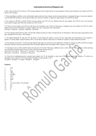 matematicaconcursos.blogspot.com

6. Em 1 litro existem 75% de álcool e 25% de água. Quantos litros de água devem ser acrescentados à mistura, para obtermos um volume de 45% de
álcool e 55% de água?

7. Numa experiência científica, você está tentando separar açúcar de uma solução, através de aquecimento e evaporação da água. A massa da solução é
2 kg contendo 90% de água e 10% de açúcar. Qual será a massa da solução, se depois de algum tempo você tem 85% de água?

8. Um tanque de 100 litros contém 50 litros de uma solução com 25% de soro. Quantos litros de uma solução com 75% de soro você necessita
acrescentar ao tanque, para obter uma solução com 30% de soro?

9. X litros de uma solução com 20% de ácido puro são misturados com 4 litros de ácido puro, resultando uma nova mistura com 25% de ácido.
Quantos litros do total (X) tinham na solução original, antes que o ácido puro fosse adicionado?
a)15 litros b)24 litros c)60 litros d)80 litros e)95 litros

10. Uma solução contém 20% de cobre e 5% de latão. Quantos gramas de cobre e de latão devem ser misturados a 100 g dessa liga, para produzir outra
liga, contendo 30% de cobre e 10% de latão?

11. O coquetel preferido de João tem 15% de álcool e é uma mistura de tequila e cerveja. No bar, onde pediu que lhe preparasse esse coquetel, a
tequila e a cerveja tinham, respectivamente, 40% e 5% de álcool. Calcule a razão entre os volumes de tequila e cerveja usada nessa mistura.

12. Um químico necessita de 12 litros de uma solução ácida, para um solvente em um laboratório. O lugar de estoque tem 40% de 80% de solução
ácida que o químico necessita, para produzir 50% da solução. Quantos litros da solução a 80% o químico vai necessitar?

13. Uma liga de ouro e cobre contém 9 partes de ouro para 12 de cobre. Outra liga, também de ouro e cobre, tem 60% de ouro. Para se obter uma liga
com 36 gramas em partes iguais de ouro e cobre, devemos tomar das ligas iniciais:
a)12 g da 1ª e 24 g da 2ª; b)24 g da 1ª e 12 g da 2ª; c)8 g cada uma;
d)21 g da 1ª e 15 g da 2ª; e)16 g da 1ª e 20 g da 2ª;

14. Uma loja de jardinagem possui estocada uma solução com 7% de herbicida e outra com 15%. Quantos galões da solução a 7% devem ser
misturados com a solução a 15%, para produzir 40 galões de uma solução a 12%?
a)5 galões b)6 galões c)7 galões d)8 galões e)9 galões


Gabarito:

1.       20 g
2.       C
3.       50%
4.       190 L
5.       69,296%
6.       2/3 L
7.       4/3 g
8.       50/9
9.       C
10.      17,5 g de cobre e 7,5 g de latão
11.      2/5
12.      8L
13.      D
14.      C
 
