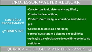 PROFESSOR WALTER ALENCAR
QUÍMICA – C E JOSÉLIA ALMEIDA RAMOS
CONTEÚDO
PROGRAMÁTICO
4º BIMESTRE
Caracterização do sistema em equilíbrio;
Constante de equilíbrio;
Produto iônico da água, equilíbrio ácido-base e
pH;
Solubilidade dos sais e hidrólise;
Fatores que alteram o sistema em equilíbrio;
Aplicação da velocidade e do equilíbrio químico no
cotidiano.
10
 