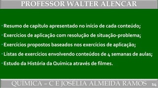 QUÍMICA – C E JOSÉLIA ALMEIDA RAMOS
PROFESSOR WALTER ALENCAR
14
Resumo de capítulo apresentado no início de cada conteúdo;
Exercícios de aplicação com resolução de situação-problema;
Exercícios propostos baseados nos exercícios de aplicação;
Listas de exercícios envolvendo conteúdos de 4 semanas de aulas;
Estudo da História da Química através de filmes.
 