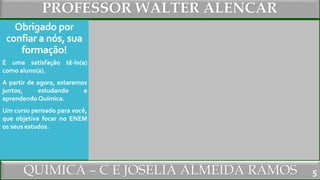 PROFESSOR WALTER ALENCAR
QUÍMICA – C E JOSÉLIA ALMEIDA RAMOS
Obrigado por
confiar a nós, sua
formação!
É uma satisfação tê-lo(a)
como aluno(a).
A partir de agora, estaremos
juntos, estudando e
aprendendo Química.
Um curso pensado para você,
que objetiva focar no ENEM
os seus estudos.
5
 