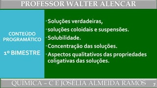 PROFESSOR WALTER ALENCAR
QUÍMICA – C E JOSÉLIA ALMEIDA RAMOS
CONTEÚDO
PROGRAMÁTICO
1º BIMESTRE
Soluções verdadeiras,
soluções coloidais e suspensões.
Solubilidade.
Concentração das soluções.
Aspectos qualitativos das propriedades
coligativas das soluções.
7
 