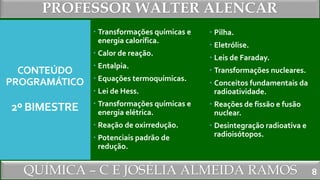 PROFESSOR WALTER ALENCAR
QUÍMICA – C E JOSÉLIA ALMEIDA RAMOS
CONTEÚDO
PROGRAMÁTICO
2º BIMESTRE
 Transformações químicas e
energia calorífica.
 Calor de reação.
 Entalpia.
 Equações termoquímicas.
 Lei de Hess.
 Transformações químicas e
energia elétrica.
 Reação de oxirredução.
 Potenciais padrão de
redução.
 Pilha.
 Eletrólise.
 Leis de Faraday.
 Transformações nucleares.
 Conceitos fundamentais da
radioatividade.
 Reações de fissão e fusão
nuclear.
 Desintegração radioativa e
radioisótopos.
8
 