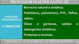 PROFESSOR WALTER ALENCAR
QUÍMICA – C E JOSÉLIA ALMEIDA RAMOS
CONTEÚDO
PROGRAMÁTICO
1º BIMESTRE
Borracha natural e sintética.
Polietileno, poliestireno, PVC, Teflon,
náilon.
Óleos e gorduras, sabões e
detergentes sintéticos.
Proteínas e enzimas.
10
 