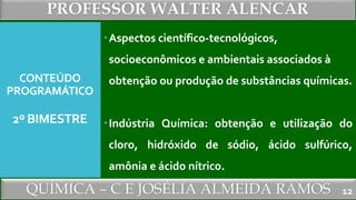 PROFESSOR WALTER ALENCAR
QUÍMICA – C E JOSÉLIA ALMEIDA RAMOS
CONTEÚDO
PROGRAMÁTICO
2º BIMESTRE
Aspectos científico-tecnológicos,
socioeconômicos e ambientais associados à
obtenção ou produção de substâncias químicas.
Indústria Química: obtenção e utilização do
cloro, hidróxido de sódio, ácido sulfúrico,
amônia e ácido nítrico.
12
 
