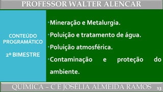 PROFESSOR WALTER ALENCAR
QUÍMICA – C E JOSÉLIA ALMEIDA RAMOS
CONTEÚDO
PROGRAMÁTICO
2º BIMESTRE
Mineração e Metalurgia.
Poluição e tratamento de água.
Poluição atmosférica.
Contaminação e proteção do
ambiente.
13
 