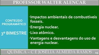 PROFESSOR WALTER ALENCAR
QUÍMICA – C E JOSÉLIA ALMEIDA RAMOS
CONTEÚDO
PROGRAMÁTICO
3º BIMESTRE
Impactos ambientais de combustíveis
fosseis.
Energia nuclear.
Lixo atômico.
Vantagens e desvantagens do uso de
energia nuclear.
15
 