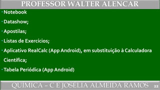 QUÍMICA – C E JOSÉLIA ALMEIDA RAMOS
PROFESSOR WALTER ALENCAR
22
Notebook
Datashow;
Apostilas;
Listas de Exercícios;
Aplicativo RealCalc (App Android), em substituição à Calculadora
Científica;
Tabela Periódica (App Android)
 