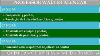 QUÍMICA – C E JOSÉLIA ALMEIDA RAMOS
PROFESSOR WALTER ALENCAR
26
1ª NOTA
• Frequência: 5 pontos;
• Resolução de Listas de Exercícios: 5 pontos
2ª NOTA
• Atividade em equipe: 7 pontos;
• Atividade de pesquisa: 3 pontos.
3ª NOTA
• Simulado com 10 questões objetivas: 10 pontos
 