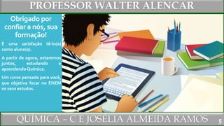 PROFESSOR WALTER ALENCAR
QUÍMICA – C E JOSÉLIA ALMEIDA RAMOS
Obrigado por
confiar a nós, sua
formação!
É uma satisfação tê-lo(a)
como aluno(a).
A partir de agora, estaremos
juntos, estudando e
aprendendo Química.
Um curso pensado para você,
que objetiva focar no ENEM
os seus estudos.
5
 