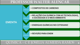 PROFESSOR WALTER ALENCAR
QUÍMICA – C E JOSÉLIA ALMEIDA RAMOS
EMENTA
6
1º Bimestre
• COMPOSTOS DE CARBONO
2º Bimestre
• RELAÇÕES DA QUÍMICA COM ASTECNOLOGIAS,
A SOCIEDADE E O MEIO AMBIENTE
3º Bimestre
• ENERGIAS QUÍMICAS NO COTIDIANO
4º Bimestre
• REVISÃO PARA ENEM
 
