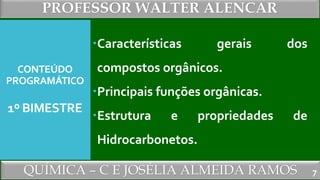 PROFESSOR WALTER ALENCAR
QUÍMICA – C E JOSÉLIA ALMEIDA RAMOS
CONTEÚDO
PROGRAMÁTICO
1º BIMESTRE
Características gerais dos
compostos orgânicos.
Principais funções orgânicas.
Estrutura e propriedades de
Hidrocarbonetos.
7
 