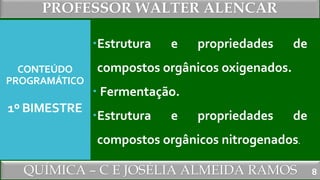 PROFESSOR WALTER ALENCAR
QUÍMICA – C E JOSÉLIA ALMEIDA RAMOS
CONTEÚDO
PROGRAMÁTICO
1º BIMESTRE
Estrutura e propriedades de
compostos orgânicos oxigenados.
 Fermentação.
Estrutura e propriedades de
compostos orgânicos nitrogenados.
8
 