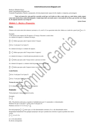 matematicaconcursos.blogspot.com
Professor: Rômulo Garcia
Email: machadogarcia@gmail.com
Conteúdo Programático: Razões e proporções, divisão proporcional, regras de três simples e compostas, porcentagens

          “Seja você quem for, seja qual for a posição social que você tenha na vida, a mais alta ou a mais baixa, tenha sempre
como meta muita força, muita determinação e sempre faça tudo com muito amor e com muita fé em Deus, que um dia você chega
lá. De alguma maneira você chega lá."
                                                                                                                  Ayrton Senna
Módulo 1 – Razões e Proporções
Razão:
                                                                                                                           ୟ
Chama-se de razão entre dois números racionais a e b, com b ≠ 0, ao quociente entre eles. Indica-se a razão de a para b por ou a : b.
                                                                                                                           ୠ

Exemplo:
1) Na sala de uma empresa há 20 rapazes e 25 moças. Encontre a razão entre:
a) o número de rapazes e o número de moças.
ଶ଴       ସ
     =       (Indica que para cada 4 rapazes temos 5 moças)
ଶହ       ହ

ସ
    (lê-se: 4 está para 5 ou 4 para 5)
ହ

b) o número de moças e o número de rapazes.
ଶହ       ହ
     =       (Indica que para cada 5 moças temos 4 rapazes)
ଶ଴       ସ

c) o número de moças e o total de pessoas presentes na sala:
ଶହ       ହ
     = (Indica que para cada 5 moças temos o pessoas no total)
ସହ       ଽ

d) o número de rapazes e o número total de pessoas presentes na sala:
ଶ଴       ସ
     = (Indica que para cada 4 rapazes temos o pessoas no total)
ସହ       ଽ

Lendo Razões:
ସ
    (lê-se: 4 está para 5 ou 4 para 5)
ହ

ହ
    (lê-se: 5 está para 9 ou 5 para 9)
ଽ

Termos de uma Razão:
ସ
    : 4 é chamado de antecedente e 5 de conseqüente
ହ

Proporções:

Toda proporção é uma igualdade de razões.

Exemplo:
ଶ   ସ
  =
଻      ଵସ

Obs.: Da primeira razão para a segunda só multiplicamos por 2 o numerador e o denominador.
Podemos ler que 2 está para 7, assim como 4 está para 14.
                               ଶ    ସ
Podemos escrever 2:7::4:14 ou = .
                                    ଻    ଵସ

                        ୟ    ୡ
Em toda proporção = , temos que a e d são denominados extremos e b e c são denominados meios.
                  ୠ   ୢ
Propriedade fundamental: Em qualquer proporção vale que o produto dos extremos é igual ao produto dos meios.
Assim:
ୟ   ୡ
  = ⟹ a.d = b.c
ୠ      ୢ

a e c são antecedentes
b e d são consequentes
 