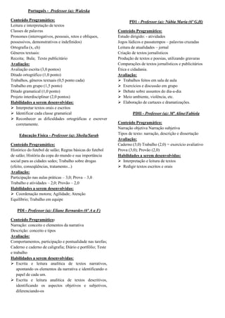 Português - Professor (a): Waleska

Conteúdo Programático:                                             PD1 - Professor (a): Núbia Maria (6ª G,H)
Leitura e interpretação de textos
Classes de palavras                                          Conteúdo Programático:
Pronomes (interrogativos, pessoais, retos e oblíquos,        Estudo dirigido: - atividades
possessivos, demonstrativos e indefinidos)                   Jogos lúdicos e passatempos – palavras cruzadas
Ortografia (x, ch)                                           Leitura de atualidades – jornal
Gêneros textuais:                                            Criação de textos jornalísticos
Receita; Bula; Texto publicitário                            Produção de textos e poesias, utilizando gravuras
Avaliação:                                                   Comparações de textos jornalísticos e publicitários
Avaliação escrita (3,0 pontos)                               Ética e cidadania.
Ditado ortográfico (1,0 ponto)                               Avaliação:
Trabalhos, gêneros textuais (0,5 ponto cada)                  Trabalhos feitos em sala de aula
Trabalho em grupo (1,5 ponto)                                 Exercícios e discussão em grupo
Ditado gramatical (1,0 ponto)                                 Debate sobre assuntos do dia-a-dia
Projeto interdisciplinar (2,0 pontos)                         Meio ambiente, violência, etc.
Habilidades a serem desenvolvidas:                            Elaboração de cartazes e dramatizações.
 Interpretar textos orais e escritos
 Identificar cada classe gramatical                                 PDII - Professor (a): Mª Aline/Fabíola
 Reconhecer as dificuldades ortográficas e escrever
   corretamente.                                             Conteúdo Programático:
                                                             Narração objetiva Narração subjetiva
     Educação Física - Professor (a): Sheila/Sarah           Tipos de texto: narração, descrição e dissertação
                                                             Avaliação:
Conteúdo Programático:                                       Caderno (3,0) Trabalho (2,0) = exercício avaliativo
Histórico do futebol de salão; Regras básicas do futebol     Prova (3,0); Provão (2,0)
de salão; História da copa do mundo e sua importância        Habilidades a serem desenvolvidas:
social para as cidades sedes; Trabalho sobre drogas           Interpretação e leitura de textos
(efeito, conseqüências, tratamento...)                        Redigir textos escritos e orais
Avaliação:
Participação nas aulas práticas – 3,0; Prova – 3,0
Trabalho e atividades – 2,0; Provão – 2,0
Habilidades a serem desenvolvidas:
 Coordenação motora; Agilidade; Atenção
Equilíbrio; Trabalho em equipe

   PDI - Professor (a): Eliane Bernardes (6ª A a F)

Conteúdo Programático:
Narração: conceito e elementos da narrativa
Descrição: conceito e tipos
Avaliação:
Comportamentos, participação e pontualidade nas tarefas;
Caderno e caderno de caligrafia; Diário e portfólio; Teste
e trabalho
Habilidades a serem desenvolvidas:
 Escrita e leitura analítica de textos narrativos,
    apontando os elementos da narrativa e identificando o
    papel de cada um.
 Escrita e leitura analítica de textos descritivos,
    identificando os aspectos objetivos e subjetivos,
    diferenciando-os
 