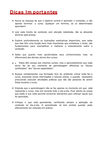 Dicas Im portantes
 Nunca se esqueça de que o objetivo central é aprender o conteúdo, e não
apenas terminar o curso. Qualquer um termina, só os determinados
aprendem!
 Leia cada trecho do conteúdo com atenção redobrada, não se deixando
dominar pela pressa.
 Explore profundamente as ilustrações explicativas disponíveis, pois saiba
que elas têm uma função bem mais importante que embelezar o texto, são
fundamentais para exemplificar e melhorar o entendimento sobre o
conteúdo.
 Saiba que quanto mais aprofundaste seus conhecimentos mais se
diferenciará dos demais alunos dos cursos.
 Todos têm acesso aos mesmos cursos, mas o aproveitamento que cada
aluno faz do seu momento de aprendizagem diferencia os “alunos
certificados” dos “alunos capacitados”.
 Busque complementar sua formação fora do ambiente virtual onde faz o
curso, buscando novas informações e leituras extras, e quando necessário
procurando executar atividades práticas que não são possíveis de serem
feitas durante o curso.
 Entenda que a aprendizagem não se faz apenas no momento em que está
realizando o curso, mas sim durante todo o dia-a-dia. Ficar atento às coisas
que estão à sua volta permite encontrar elementos para reforçar aquilo que
foi aprendido.
 Critique o que está aprendendo, verificando sempre a aplicação do
conteúdo no dia-a-dia. O aprendizado só tem sentido quando pode
efetivamente ser colocado em prática.
 