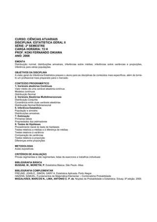 CURSO: CIÊNCIAS ATUARIAIS
DISCIPLINA: ESTATÍSTICA GERAL II
SÉRIE: 2º SEMESTRE
CARGA HORÁRIA: 72 H
PROF. KOKI FERNANDO OIKAWA
ANO: 2008
EMENTA
Distribuição normal, distribuições amostrais, inferências sobre médias, inferências sobre variâncias e proporções,
inferência para várias populações.
OBJETIVOS DA DISCIPLINA
A visão geral da Inferência Estatística prepara o aluno para as disciplinas de conteúdos mais específicos, além de torná-
lo um profissional mais preparado para o mercado.
CONTEÚDO PROGRAMÁTICO
1. Variáveis aleatórias Contínuas
Valor médio de uma variável aleatória contínua
Modelos contínuos
Distribuição Normal
2. Variáveis Aleatórias Multidimensionais
Distribuição Conjunta
Covariância entre duas variáveis aleatórias
Distribuição Normal Bidimensional
6. Inferência Estatística
População e amostra
Distribuições amostrais
7. Estimação
Primeiras idéias
Propriedades dos estimadores
8. Testes de Hipóteses
Procedimento Geral do teste de hipóteses
Testes relativos a médias e á diferença de médias
Testes relativos à variância
Comparação de variâncias
Testes relativos à proporção
Diferenças entre proporções
METODOLOGIA
Aulas expositivas.
CRITÉRIOS DE AVALIAÇÃO
Provas regimentais e não regimentais, listas de exercícios e trabalhos individuais
BIBLIOGRAFIA BÁSICA
BUSSAB, W., MORETIN, P. Estatística Básica. São Paulo: Atlas
BIBLIOGRAFIA COMPLEMENTAR
FREUND, JOHN E., SIMON, GARY A. Estatística Aplicada. Porto Alegre
HAZZAN, SAMUEL, Fundamentos de Matemática Elementar – Combinatória Probabilidade
MAGALHÃES, MARCOS N., LIMA, ANTÔNIO C. P. de. Noções de Probabilidade e Estatística. Edusp. 6ª edição. 2005.
 